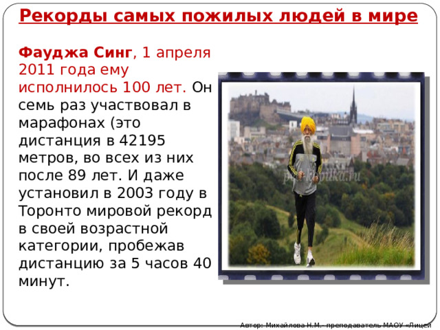 Рекорды самых пожилых людей в мире Фауджа Синг , 1 апреля 2011 года ему исполнилось 100 лет. Он семь раз участвовал в марафонах (это дистанция в 42195 метров, во всех из них после 89 лет. И даже установил в 2003 году в Торонто мировой рекорд в своей возрастной категории, пробежав дистанцию за 5 часов 40 минут. Автор: Михайлова Н.М.- преподаватель МАОУ «Лицей № 21» 