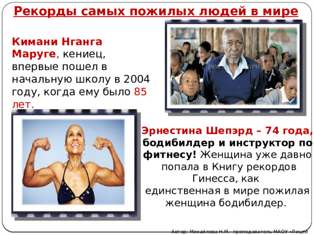 Рекорды самых пожилых людей в мире Кимани Нганга Маруге , кениец, впервые пошел в начальную школу в 2004 году, когда ему было 85 лет. Эрнестина Шепэрд – 74 года, бодибилдер и инструктор по фитнесу!  Женщина уже давно  попала в Книгу рекордов Гинесса, как единственная в мире пожилая женщина бодибилдер.  Автор: Михайлова Н.М.- преподаватель МАОУ «Лицей № 21» 