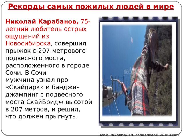 Рекорды самых пожилых людей в мире Николай Карабанов,  75-летний любитель острых ощущений из Новосибирска , совершил прыжок с 207-метрового подвесного моста, расположенного в городе Сочи. В Сочи мужчина узнал про «Скайпарк» и банджи-джампинг с подвесного моста СкайБридж высотой в 207 метров, и решил, что должен прыгнуть. Автор: Михайлова Н.М.- преподаватель МАОУ «Лицей № 21» 