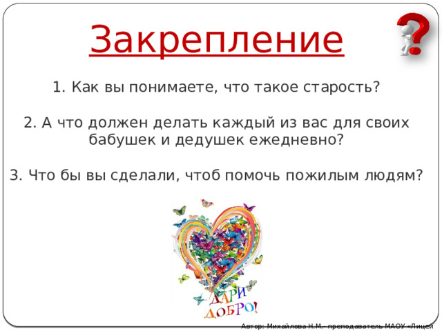 Закрепление   1. Как вы понимаете, что такое старость?   2. А что должен делать каждый из вас для своих бабушек и дедушек ежедневно?   3. Что бы вы сделали, чтоб помочь пожилым людям?    Автор: Михайлова Н.М.- преподаватель МАОУ «Лицей № 21» 