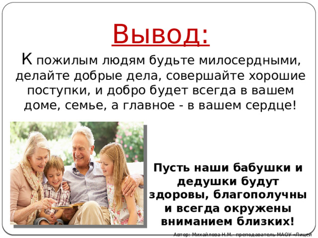 Вывод:   К пожилым людям будьте милосердными, делайте добрые дела, совершайте хорошие поступки, и добро будет всегда в вашем доме, семье, а главное - в вашем сердце! Пусть наши бабушки и дедушки будут здоровы, благополучны и всегда окружены вниманием близких! Автор: Михайлова Н.М.- преподаватель МАОУ «Лицей № 21» 