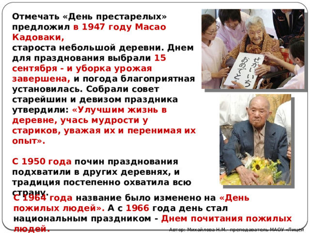 Отмечать «День престарелых» предложил в 1947 году Масао Кадоваки, староста небольшой деревни. Днем для празднования выбрали 15 сентября - и уборка урожая завершена, и погода благоприятная установилась. Собрали совет старейшин и девизом праздника утвердили: «Улучшим жизнь в деревне, учась мудрости у стариков, уважая их и перенимая их опыт».  С 1950 года почин празднования подхватили в других деревнях, и традиция постепенно охватила всю страну.  С 1964 года название было изменено на «День пожилых людей». А с 1966 года день стал национальным праздником - Днем почитания пожилых людей. Автор: Михайлова Н.М.- преподаватель МАОУ «Лицей № 21» 