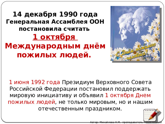  14 декабря 1990 года Генеральная Ассамблея ООН постановила считать 1 октября Международным днём пожилых людей.  1 июня 1992 года Президиум Верховного Совета Российской Федерации постановил поддержать мировую инициативу и объявил 1 октября Днем пожилых людей , не только мировым, но и нашим отечественным праздником.   Автор: Михайлова Н.М.- преподаватель МАОУ «Лицей № 21» 