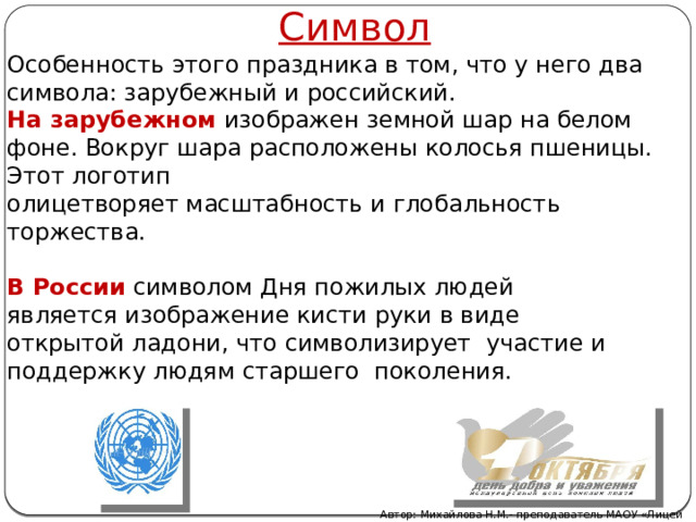 Символ Особенность этого праздника в том, что у него два символа: зарубежный и российский. На зарубежном   изображен земной шар на белом фоне. Вокруг шара расположены колосья пшеницы. Этот логотип олицетворяет масштабность и глобальность торжества. В России  символом Дня пожилых людей является изображение кисти руки в виде открытой ладони, что символизирует участие и поддержку людям старшего поколения.   Автор: Михайлова Н.М.- преподаватель МАОУ «Лицей № 21» 
