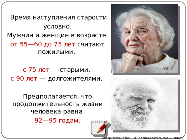   Время наступления старости  условно. Мужчин и женщин в возрасте от 55—60 до 75 лет считают пожилыми, с 75 лет  — старыми, с 90 лет  — долгожителями. Предполагается, что продолжительность жизни человека равна 92—95 годам. Автор: Михайлова Н.М.- преподаватель МАОУ «Лицей № 21» 