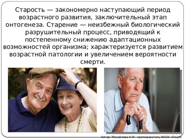 Старость — закономерно наступающий период возрастного развития, заключительный этап онтогенеза. Старение — неизбежный биологический разрушительный процесс, приводящий к постепенному снижению адаптационных возможностей организма; характеризуется развитием возрастной патологии и увеличением вероятности смерти. Автор: Михайлова Н.М.- преподаватель МАОУ «Лицей № 21» 