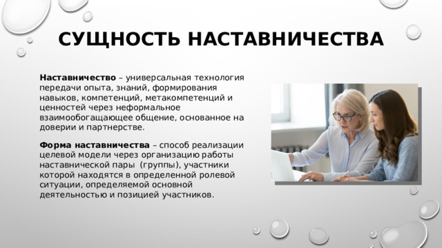 Сущность наставничества Наставничество – универсальная технология передачи опыта, знаний, формирования навыков, компетенций, метакомпетенций и ценностей через неформальное взаимообогащающее общение, основанное на доверии и партнерстве. Форма наставничества – способ реализации целевой модели через организацию работы наставнической пары (группы), участники которой находятся в определенной ролевой ситуации, определяемой основной деятельностью и позицией участников. 