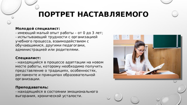 Портрет наставляемого Молодой специалист: - имеющий малый опыт работы – от 0 до 3 лет; - испытывающий трудности с организацией учебного процесса, взаимодействием с обучающимися, другими педагогами, администрацией или родителями. Специалист: - находящийся в процессе адаптации на новом месте работы, которому необходимо получить представление о традициях, особенностях, регламенте и принципах образовательной организации. Преподаватель: - находящийся в состоянии эмоционального выгорания, хронической усталости. 