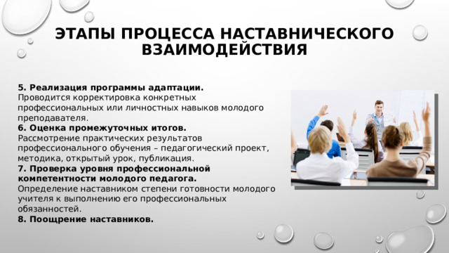 Этапы Процесса наставнического взаимодействия 5. Реализация программы адаптации. Проводится корректировка конкретных профессиональных или личностных навыков молодого преподавателя. 6. Оценка промежуточных итогов. Рассмотрение практических результатов профессионального обучения – педагогический проект, методика, открытый урок, публикация. 7. Проверка уровня профессиональной компетентности молодого педагога. Определение наставником степени готовности молодого учителя к выполнению его профессиональных обязанностей. 8. Поощрение наставников. 