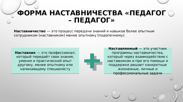 Форма наставничества «педагог – педагог» Наставничество — это процесс передачи знаний и навыков более опытным сотрудником (наставником) менее опытному (подопечному). Наставник — это профессионал, который передаёт свои знания, умения и практический опыт другому, менее опытному или начинающему специалисту Наставляемый — это участник программы наставничества, который через взаимодействие с наставником и при его помощи и поддержке решает конкретные жизненные, личные и профессиональные задачи 
