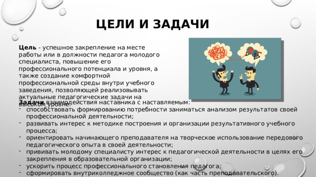 Цели и задачи Цель - успешное закрепление на месте работы или в должности педагога молодого специалиста, повышение его профессионального потенциала и уровня, а также создание комфортной профессиональной среды внутри учебного заведения, позволяющей реализовывать актуальные педагогические задачи на высоком уровне. Задачи взаимодействия наставника с наставляемым: способствовать формированию потребности заниматься анализом результатов своей профессиональной деятельности; развивать интерес к методике построения и организации результативного учебного процесса; ориентировать начинающего преподавателя на творческое использование передового педагогического опыта в своей деятельности; прививать молодому специалисту интерес к педагогической деятельности в целях его закрепления в образовательной организации; ускорить процесс профессионального становления педагога; сформировать внутриколледжное сообщество (как часть преподавательского).  