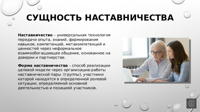Сущность наставничества Наставничество – универсальная технология передачи опыта, знаний, формирования навыков, компетенций, метакомпетенций и ценностей через неформальное взаимообогащающее общение, основанное на доверии и партнерстве. Форма наставничества – способ реализации целевой модели через организацию работы наставнической пары (группы), участники которой находятся в определенной ролевой ситуации, определяемой основной деятельностью и позицией участников. 