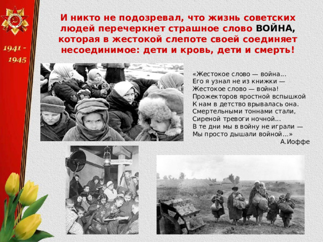 И никто не подозревал, что жизнь советских людей перечеркнет страшное слово ВОЙНА, которая в жестокой слепоте своей соединяет несоединимое: дети и кровь, дети и смерть! «Жестокое слово — война... Его я узнал не из книжки —  Жестокое слово — война!  Прожекторов яростной вспышкой  К нам в детство врывалась она.  Смертельными тоннами стали,  Сиреной тревоги ночной...  В те дни мы в войну не играли —  Мы просто дышали войной…» А.Иоффе 