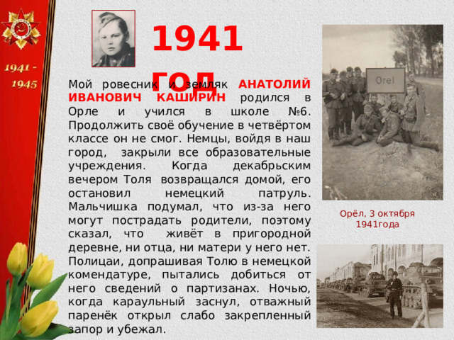 1941 год Мой ровесник и земляк АНАТОЛИЙ ИВАНОВИЧ КАШИРИН родился в Орле и учился в школе №6. Продолжить своё обучение в четвёртом классе он не смог. Немцы, войдя в наш город, закрыли все образовательные учреждения. Когда декабрьским вечером Толя  возвращался домой, его остановил немецкий патруль. Мальчишка подумал, что из-за него могут пострадать родители, поэтому сказал, что живёт в пригородной деревне, ни отца, ни матери у него нет. Полицаи, допрашивая Толю в немецкой комендатуре, пытались добиться от него сведений о партизанах. Ночью, когда караульный заснул, отважный паренёк открыл слабо закрепленный запор и убежал. Орёл, 3 октября 1941года 