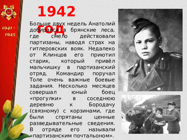 1942 год Больше двух недель Анатолий добирался в брянские леса, где смело действовали партизаны, наводя страх на гитлеровских вояк. Недалеко от Клинцов его приютил старик, который привёл мальчишку в партизанский отряд. Командир поручал Толе очень важные боевые задания. Несколько месяцев совершал юный боец «прогулки» в соседнюю деревню к Бородачу (связному) с корзинами, где были спрятаны ценные разведывательные сведения. В отряде его называли «партизанским почтальоном». 