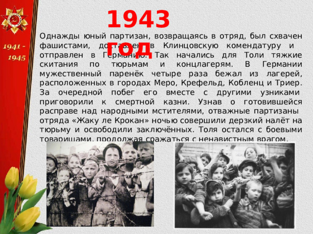1943 год Однажды юный партизан, возвращаясь в отряд, был схвачен фашистами, доставлен в Клинцовскую комендатуру и отправлен в Германию. Так начались для Толи тяжкие скитания по тюрьмам и концлагерям. В Германии мужественный паренёк четыре раза бежал из лагерей, расположенных в городах Меро, Крефельд, Кобленц и Триер. За очередной побег его вместе с другими узниками  приговорили к смертной казни. Узнав о готовившейся расправе над народными мстителями, отважные партизаны отряда «Жаку ле Крокан» ночью совершили дерзкий налёт на тюрьму и освободили заключённых. Толя остался с боевыми товарищами, продолжая сражаться с ненавистным врагом.  