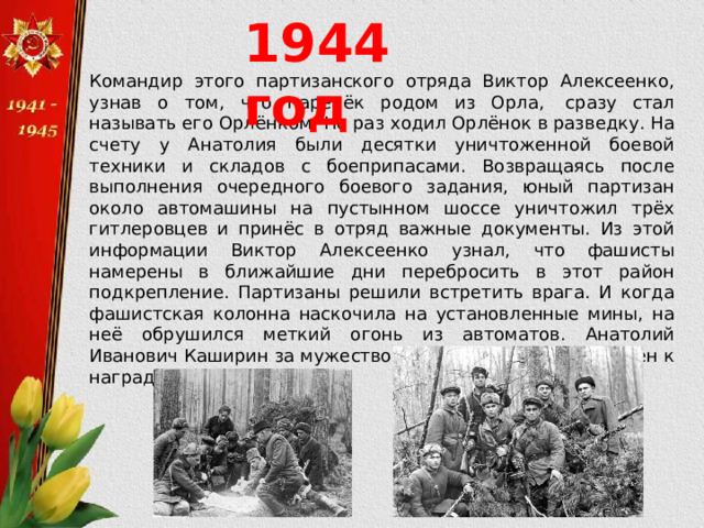 1944 год Командир этого партизанского отряда Виктор Алексеенко, узнав о том, что паренёк родом из Орла,  сразу стал называть его Орлёнком. Не раз ходил Орлёнок в разведку. На счету у Анатолия были десятки уничтоженной боевой техники и складов с боеприпасами. Возвращаясь после выполнения очередного боевого задания, юный партизан около автомашины на пустынном шоссе уничтожил трёх гитлеровцев и принёс в отряд важные документы. Из этой информации Виктор Алексеенко узнал, что фашисты намерены в ближайшие дни перебросить в этот район подкрепление. Партизаны решили встретить врага. И когда фашистская колонна наскочила на установленные мины, на неё обрушился меткий огонь из автоматов. Анатолий Иванович Каширин за мужество и героизм был представлен к награде. 