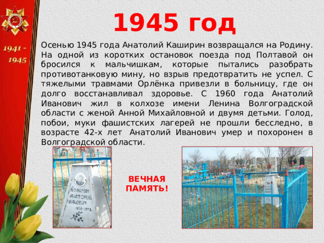 1945 год Осенью 1945 года Анатолий Каширин возвращался на Родину. На одной из коротких остановок поезда под Полтавой он бросился к мальчишкам, которые пытались разобрать противотанковую мину, но взрыв предотвратить не успел. С тяжелыми травмами Орлёнка привезли в больницу, где он долго восстанавливал здоровье. С 1960 года Анатолий Иванович жил в колхозе имени Ленина Волгоградской области с женой Анной Михайловной и двумя детьми. Голод, побои, муки фашистских лагерей не прошли бесследно, в возрасте 42-х лет  Анатолий Иванович умер и похоронен в Волгоградской области. ВЕЧНАЯ ПАМЯТЬ! 
