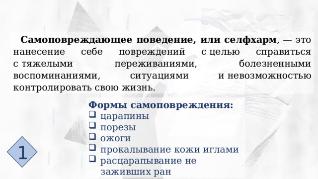 Самоповреждающее поведение, или селфхарм , — это нанесение себе повреждений с целью справиться с тяжелыми переживаниями, болезненными воспоминаниями, ситуациями и невозможностью контролировать свою жизнь. Формы самоповреждения: царапины порезы ожоги прокалывание кожи иглами расцарапывание не заживших ран 1 