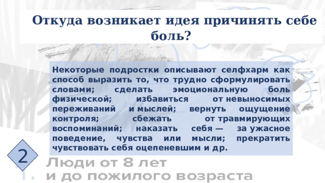 Откуда возникает идея причинять себе боль? Некоторые подростки описывают селфхарм как способ выразить то, что трудно сформулировать словами; сделать эмоциональную боль физической; избавиться от невыносимых переживаний и мыслей; вернуть ощущение контроля; сбежать от травмирующих воспоминаний; наказать себя — за ужасное поведение, чувства или мысли; прекратить чувствовать себя оцепеневшим и др. 2 