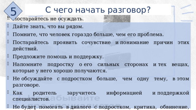 5 С чего начать разговор? Постарайтесь не осуждать. Дайте знать, что вы рядом. Помните, что человек гораздо больше, чем его проблема. Постарайтесь проявить сочувствие и понимание причин этих действий. Предложите помощь и поддержку. Напомните подростку о его сильных сторонах и тех вещах, которые у него хорошо получаются. Не обсуждайте с подростком больше, чем одну тему, в этом разговоре. Как родитель заручитесь информацией и поддержкой специалистов. Не будет помогать в диалоге с подростком, критика, обвинение, стыжение, обесценивание, применение насилия. 