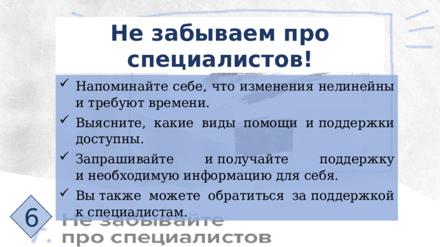 Не забываем про специалистов! Напоминайте себе, что изменения нелинейны и требуют времени. Выясните, какие виды помощи и поддержки доступны. Запрашивайте и получайте поддержку и необходимую информацию для себя. Вы также можете обратиться за поддержкой к специалистам. 6 