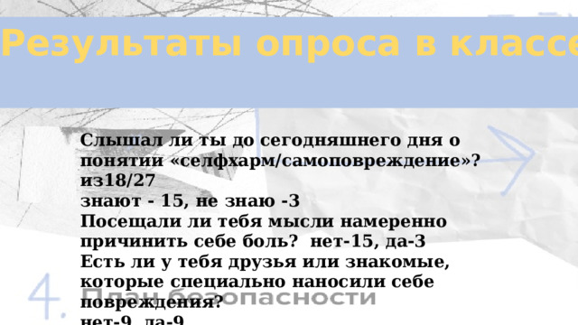 Результаты опроса в классе  Слышал ли ты до сегодняшнего дня о понятии «селфхарм/самоповреждение»? из18/27 знают - 15, не знаю -3 Посещали ли тебя мысли намеренно причинить себе боль? нет-15, да-3 Есть ли у тебя друзья или знакомые, которые специально наносили себе повреждения? нет-9, да-9 