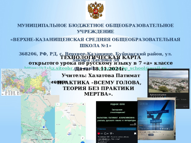 МУНИЦИПАЛЬНОЕ БЮДЖЕТНОЕ ОБЩЕОБРАЗОВАТЕЛЬНОЕ УЧРЕЖДЕНИЕ «ВЕРХНЕ-КАЗАНИЩЕНСКАЯ СРЕДНЯЯ ОБЩЕОБРАЗОВАТЕЛЬНАЯ ШКОЛА №1» 368206, РФ, РД, с. Верхнее-Казанище, Буйнакский район, ул. Закира Даудова 38 https :// s 1 vkz . siteobr . ru e-mail: v - kazanische _ school @ mail . ru ТЕХНОЛОГИЧЕСКАЯ КАРТА открытого урока по русскому языку в 7 «а» классе Дата: 18.11.2024г.  Учитель: Халатова Патимат Агарагимовна «ПРАКТИКА –ВСЕМУ ГОЛОВА, ТЕОРИЯ БЕЗ ПРАКТИКИ МЕРТВА». 