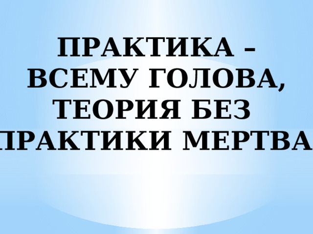 ПРАКТИКА – ВСЕМУ ГОЛОВА, ТЕОРИЯ БЕЗ ПРАКТИКИ МЕРТВА. 