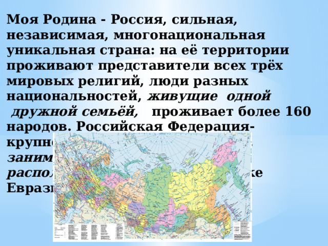 Моя Родина - Россия, сильная, независимая, многонациональная уникальная страна: на её территории проживают представители всех трёх мировых религий, люди разных национальностей, живущие одной  дружной семьёй,   проживает более 160 народов. Российская Федерация- крупнейшее в мире государство, занимающее 1/8 часть суши и расположенное на северо-востоке Евразии. 