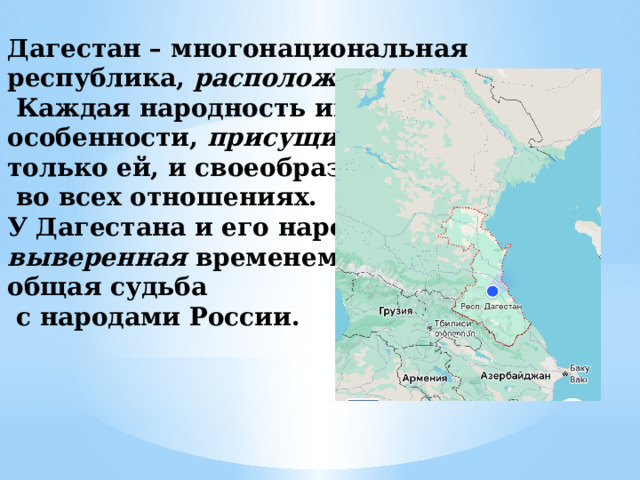 Дагестан – многонациональная республика, расположенная среди гор.  Каждая народность имеет особенности, присущие  только ей, и своеобразие  во всех отношениях. У Дагестана и его народов выверенная временем общая судьба  с народами России. 