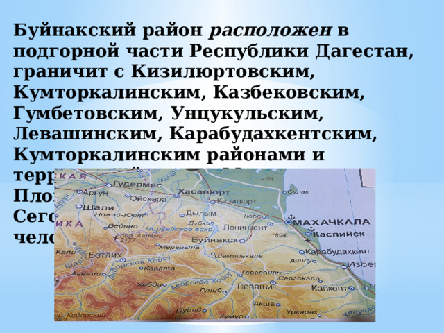 Буйнакский район расположен  в подгорной части Республики Дагестан, граничит с Кизилюртовским, Кумторкалинским, Казбековским, Гумбетовским, Унцукульским, Левашинским, Карабудахкентским, Кумторкалинским районами и территорией города Махачкалы. Площадь района – 1 842,09 кв. км. Сегодня в районе проживает 76300 человек 