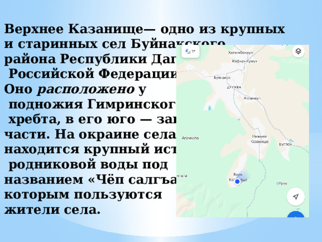 Верхнее Казанище— одно из крупных и старинных сел Буйнакского района Республики Дагестан,  Российской Федерации. Оно расположено у  подножия Гимринского  хребта, в его юго — западной части. На окраине села находится крупный источник  родниковой воды под названием «Чёп салгъан», которым пользуются жители села. 