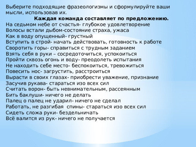 Выберите подходящие фразеологизмы и сформулируйте ваши мысли, использовав их.  Каждая команда составляет по предложению. На седьмом небе от счастья- глубокое удовлетворение Волосы встали дыбом-состояние страха, ужаса Как в воду опущенный- грустный Вступить в строй- начать действовать, готовность к работе Своротить горы- справиться с трудным заданием Взять себя в руки – сосредоточиться, успокоиться Пройти сквозь огонь и воду- преодолеть испытания Не находить себе место- беспокоиться, тревожиться Повесить нос- загрустить, расстроиться Вырасти в своих глазах- приобрести уважение, признание Засучив рукава- стараться изо всех сил Считать ворон- быть невнимательным, рассеянным Бить баклуши- ничего не делать Палец о палец не ударил- ничего не сделал Работать, не разгибая спины- стараться изо всех сил Сидеть сложа руки- бездельничать Всё валится из рук- ничего не получается   