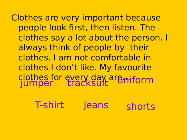 Clothes are very important because people look first, then listen. The clothes say a lot about the person. I always think of people by their clothes. I am not comfortable in clothes I don’t like. My favourite clothes for every day are… uniform jumper tracksuit T-shirt jeans shorts 