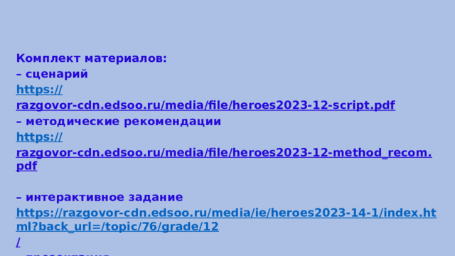 Комплект материалов: – сценарий https:// razgovor-cdn.edsoo.ru/media/file/heroes2023-12-script.pdf  – методические рекомендации https:// razgovor-cdn.edsoo.ru/media/file/heroes2023-12-method_recom.pdf  – интерактивное задание https://razgovor-cdn.edsoo.ru/media/ie/heroes2023-14-1/index.html?back_url=/topic/76/grade/12 /  – презентация https:// razgovor-cdn.edsoo.ru/media/file/heroes2023-12-presentation.pdf  