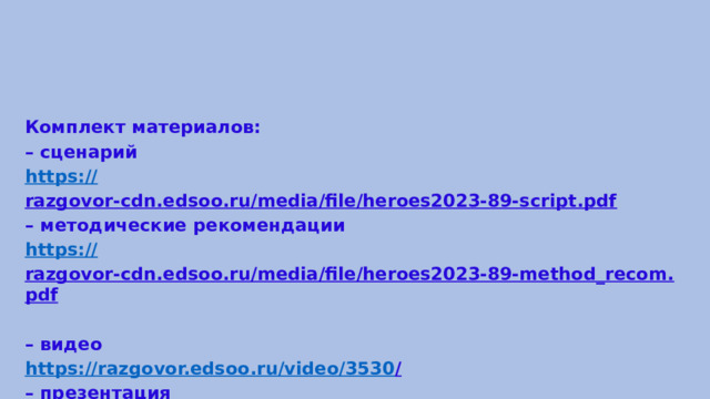 Комплект материалов: – сценарий https:// razgovor-cdn.edsoo.ru/media/file/heroes2023-89-script.pdf  – методические рекомендации https:// razgovor-cdn.edsoo.ru/media/file/heroes2023-89-method_recom.pdf  – видео https://razgovor.edsoo.ru/video/3530 /  – презентация https:// razgovor-cdn.edsoo.ru/media/file/heroes2023-89-presentation.pdf  
