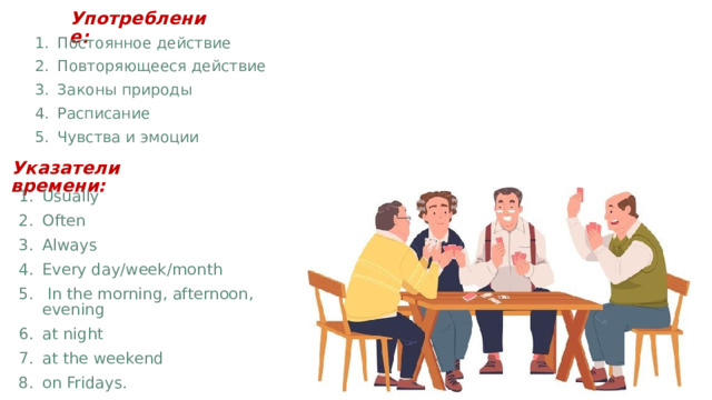 Употребление: Постоянное действие Повторяющееся действие Законы природы Расписание Чувства и эмоции Указатели времени:  Usually Often Always Every day/week/month  In the morning, afternoon, evening at night at the weekend on Fridays. 