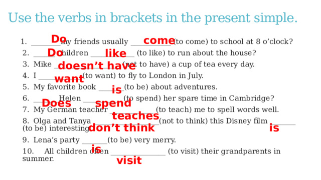 Use the verbs in brackets in the present simple. Do  come 1.  ________my friends usually ___________ (to come) to school at 8 o’clock? 2.  ______ children ____________ (to like) to run about the house? 3.  Mike __________________ (not to have) a cup of tea every day. 4.  I ____________(to want) to fly to London in July. 5.  My favorite book _______(to be) about adventures. 6.  _______Helen ___________(to spend) her spare time in Cambridge? 7.  My German teacher ____________ (to teach) me to spell words well. 8.  Olga and Tanya __________________(not to think) this Disney film _______ (to be) interesting. 9.  Lena’s party _______(to be) very merry. 10.  All children often _______________ (to visit) their grandparents in summer. Do  like  doesn’t have  want is Does spend teaches don’t think  is is visit 3 