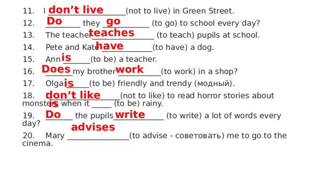 don’t live   11.  I ____________________(not to live) in Green Street. 12.  _________ they ____________ (to go) to school every day? 13.  The teacher________________ (to teach) pupils at school. 14.  Pete and Kate _____________(to have) a dog. 15.  Ann _______(to be) a teacher. 16.  _______my brother ___________(to work) in a shop? 17.  Olga ______(to be) friendly and trendy (модный). 18.  I __________________(not to like) to read horror stories about monsters when it _____ (to be) rainy. 19.  _______ the pupils_____________ (to write) a lot of words every day? 20.  Mary ________________(to advise - советовать) me to go to the cinema. Do  go  teaches  have is  Does  work  is  don’t like  is  Do  write  advises  