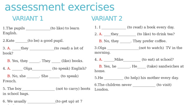 assessment exercises Variant 1  Variant 2 1. I ______________ (to read) a book every day. 2. A. ____they__________ (to like) to drink tea?  B. No, they ______. They prefer coffee. 3.Olga __________________(not to watch) TV in the morning. 4. A. ______Mike__________ (to eat) at school?  B. Yes, he _______. He_____ (take) sandwiches at home. 5.He ___________ (to help) his mother every day. 6.The children never _____________ (to visit) London. 1.The pupils ______________(to like) to learn English. 2.Kate _______(to be) a good pupil. 3. A. _____they ______________(to read) a lot of book?  B. Yes, they ______. They _____ (like) books. 4. A. ______ Olga___________ (to speak) English?  B. No, she _______. She ______ (to speak) French. 5. The boy___________________ (not to carry) boots in school bags. 6. We usually ________________(to get up) at 7 o’clock. 