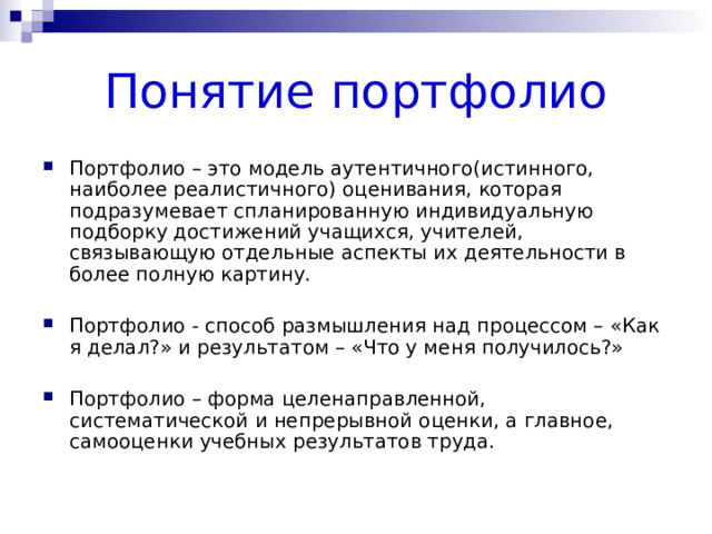 Понятие портфолио Портфолио – это модель аутентичного(истинного, наиболее реалистичного) оценивания, которая подразумевает спланированную индивидуальную подборку достижений учащихся, учителей, связывающую отдельные аспекты их деятельности в более полную картину. Портфолио - способ размышления над процессом – «Как я делал?» и результатом – «Что у меня получилось?» Портфолио – форма целенаправленной, систематической и непрерывной оценки, а главное, самооценки учебных результатов труда. 