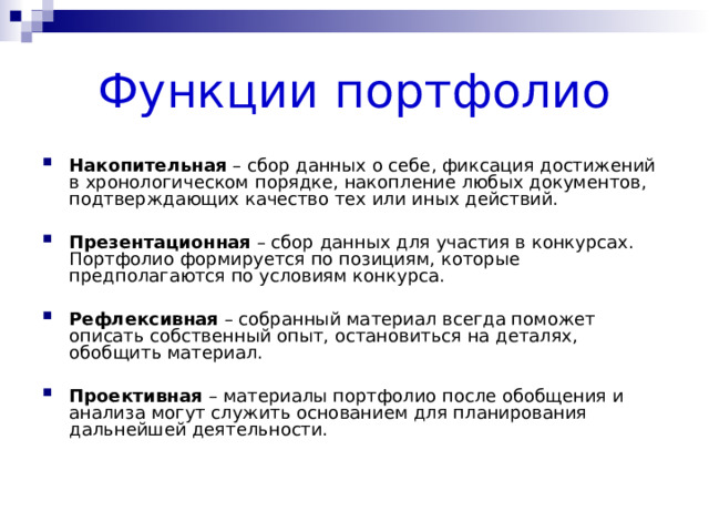 Функции портфолио Накопительная – сбор данных о себе, фиксация достижений в хронологическом порядке, накопление любых документов, подтверждающих качество тех или иных действий. Презентационная – сбор данных для участия в конкурсах. Портфолио формируется по позициям, которые предполагаются по условиям конкурса. Рефлексивная – собранный материал всегда поможет описать собственный опыт, остановиться на деталях, обобщить материал. Проективная – материалы портфолио после обобщения и анализа могут служить основанием для планирования дальнейшей деятельности. 