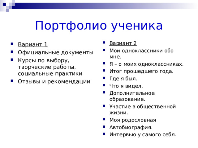 Портфолио ученика Вариант 2 Мои одноклассники обо мне. Я – о моих одноклассниках. Итог прошедшего года. Где я был. Что я видел. Дополнительное образование. Участие в общественной жизни. Моя родословная Автобиография. Интервью у самого себя. Вариант 1 Официальные документы Курсы по выбору, творческие работы, социальные практики Отзывы и рекомендации 