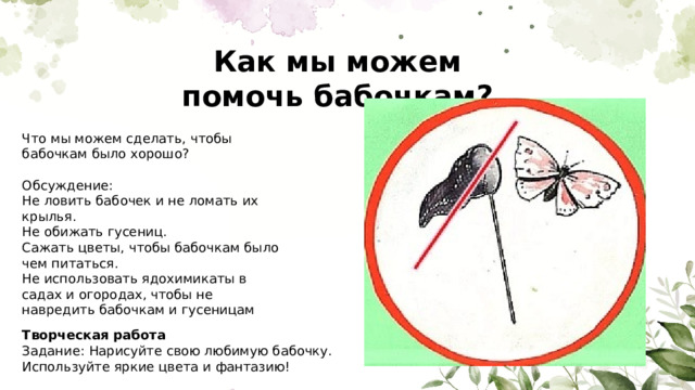 Как мы можем помочь бабочкам? Что мы можем сделать, чтобы бабочкам было хорошо? Обсуждение: Не ловить бабочек и не ломать их крылья. Не обижать гусениц. Сажать цветы, чтобы бабочкам было чем питаться. Не использовать ядохимикаты в садах и огородах, чтобы не навредить бабочкам и гусеницам Творческая работа Задание: Нарисуйте свою любимую бабочку. Используйте яркие цвета и фантазию! 