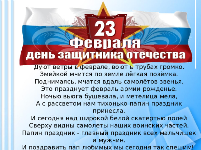 Дуют ветры в феврале, воют в трубах громко.  Змейкой мчится по земле лёгкая позёмка.  Поднимаясь, мчатся вдаль самолётов звенья.  Это празднует февраль армии рожденье.  Ночью вьюга бушевала, и метелица мела,  А с рассветом нам тихонько папин праздник принесла.  И сегодня над широкой белой скатертью полей  Сверху видны самолеты наших воинских частей.  Папин праздник - главный праздник всех мальчишек и мужчин.  И поздравить пап любимых мы сегодня так спешим!     