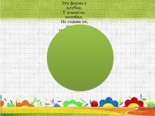 Эта форма у клубка, У планеты, колобка, Но сожми ее, дружок, И получится ... 