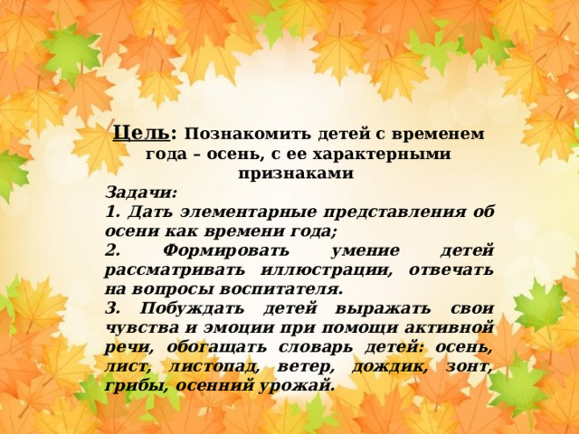 Цель : Познакомить детей с временем года – осень, с ее характерными признаками Задачи: 1. Дать элементарные представления об осени как времени года; 2. Формировать умение детей рассматривать иллюстрации, отвечать на вопросы воспитателя. 3. Побуждать детей выражать свои чувства и эмоции при помощи активной речи, обогащать словарь детей: осень, лист, листопад, ветер, дождик, зонт, грибы, осенний урожай.  