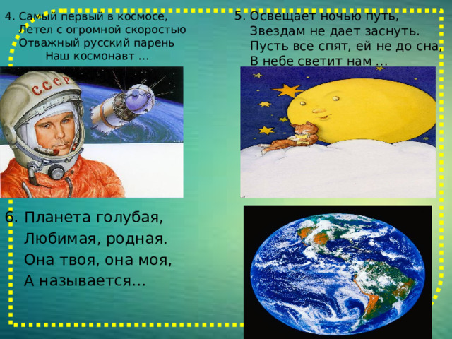 4. Самый первый в космосе, Летел с огромной скоростью  Отважный русский парень  Наш космонавт …   5. Освещает ночью путь,  Звездам не дает заснуть.  Пусть все спят, ей не до сна,  В небе светит нам … 6. Планета голубая,  Любимая, родная.  Она твоя, она моя,  А называется… 