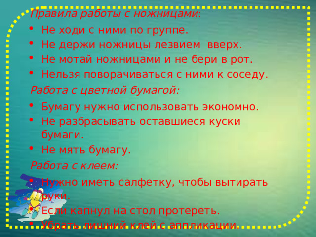 Правила работы с ножницами : Не ходи с ними по группе. Не держи ножницы лезвием  вверх. Не мотай ножницами и не бери в рот. Нельзя поворачиваться с ними к соседу. Работа с цветной бумагой: Бумагу нужно использовать экономно. Не разбрасывать оставшиеся куски бумаги. Не мять бумагу. Работа с клеем: Нужно иметь салфетку, чтобы вытирать руки. Если капнул на стол протереть. Убрать лишний клей с аппликации. Закончив работу, убрать своё рабочее место. 